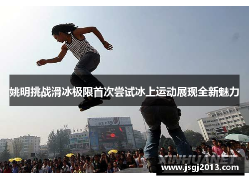 姚明挑战滑冰极限首次尝试冰上运动展现全新魅力