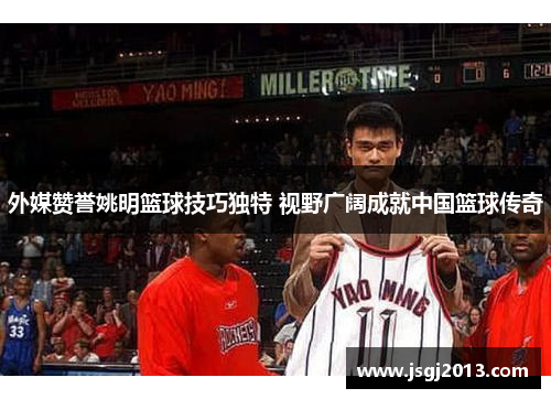 外媒赞誉姚明篮球技巧独特 视野广阔成就中国篮球传奇